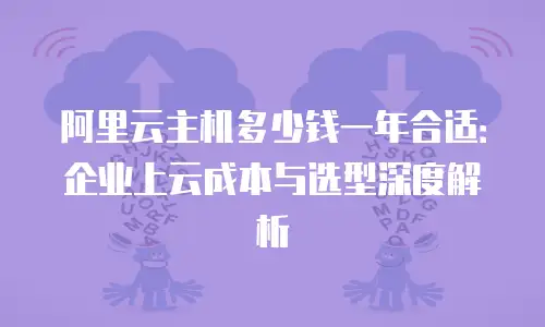 阿里云主机多少钱一年合适：企业上云成本与选型深度解析
