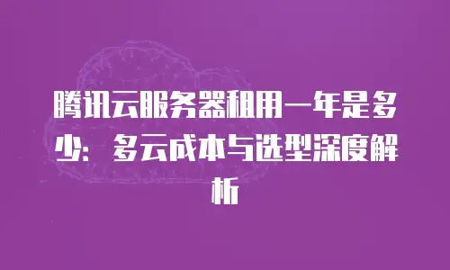 腾讯云服务器租用一年是多少：多云成本与选型深度解析