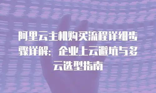 阿里云主机购买流程详细步骤详解：企业上云避坑与多云选型指南