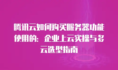 腾讯云如何购买服务器功能使用的：企业上云实操与多云选型指南