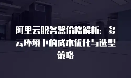 阿里云服务器价格解析：多云环境下的成本优化与选型策略