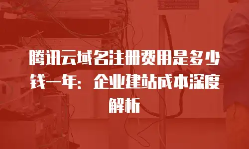 腾讯云域名注册费用是多少钱一年：企业建站成本深度解析