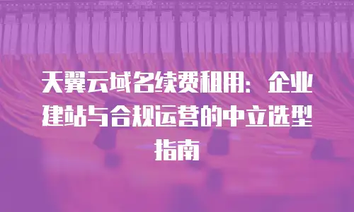天翼云域名续费租用：企业建站与合规运营的中立选型指南