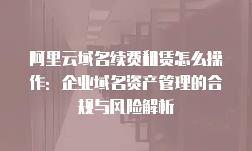阿里云域名续费租赁怎么操作：企业域名资产管理的合规与风险解析