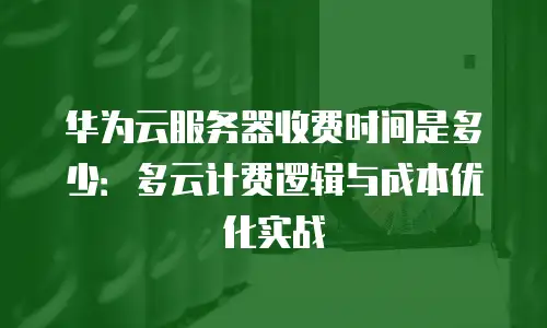 华为云服务器收费时间是多少：多云计费逻辑与成本优化实战