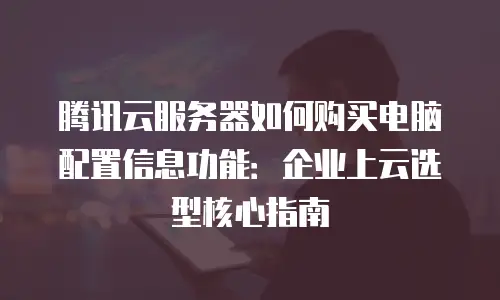 腾讯云服务器如何购买电脑配置信息功能：企业上云选型核心指南