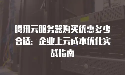 腾讯云服务器购买优惠多少合适：企业上云成本优化实战指南