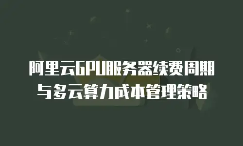 阿里云GPU服务器续费周期与多云算力成本管理策略