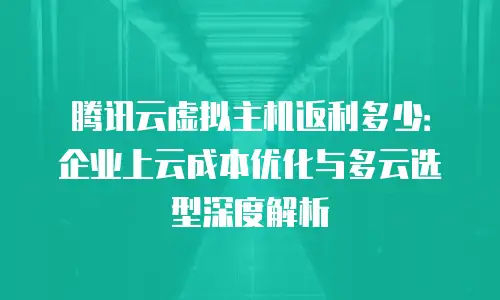 腾讯云虚拟主机返利多少：企业上云成本优化与多云选型深度解析