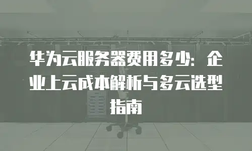 华为云服务器费用多少：企业上云成本解析与多云选型指南
