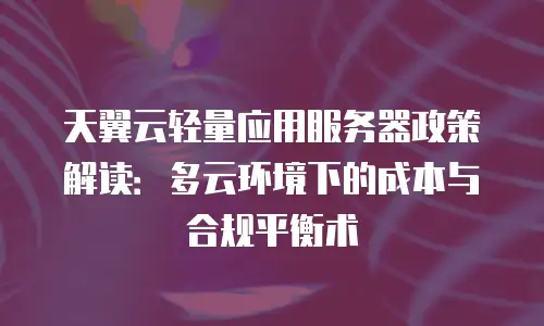 天翼云轻量应用服务器政策解读：多云环境下的成本与合规平衡术