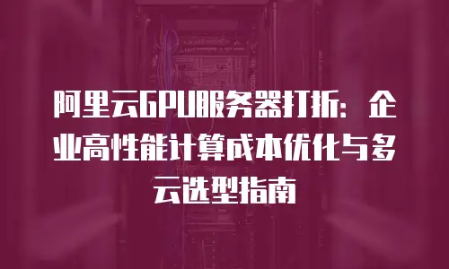阿里云GPU服务器打折：企业高性能计算成本优化与多云选型指南