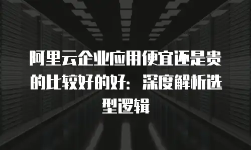 阿里云企业应用便宜还是贵的比较好的好：深度解析选型逻辑