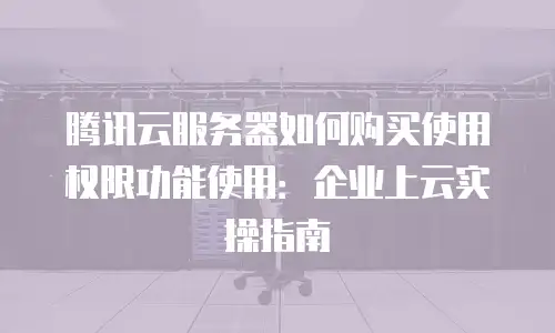 腾讯云服务器如何购买使用权限功能使用：企业上云实操指南