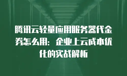 腾讯云轻量应用服务器代金券怎么用：企业上云成本优化的实战解析