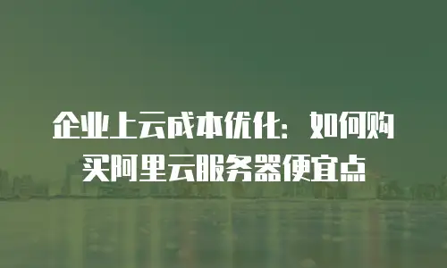 企业上云成本优化：如何购买阿里云服务器便宜点