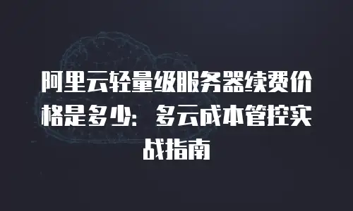 阿里云轻量级服务器续费价格是多少：多云成本管控实战指南