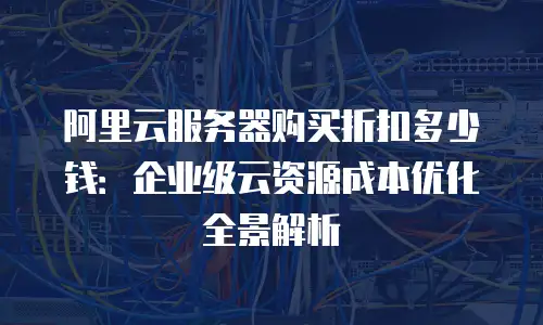 阿里云服务器购买折扣多少钱：企业级云资源成本优化全景解析