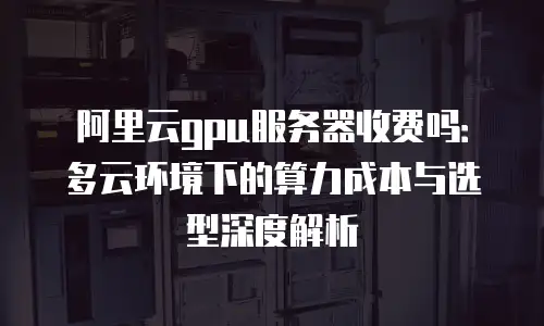 阿里云gpu服务器收费吗：多云环境下的算力成本与选型深度解析