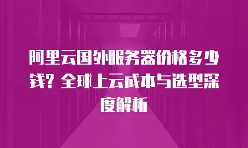 阿里云国外服务器价格多少钱？全球上云成本与选型深度解析