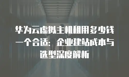 华为云虚拟主机租用多少钱一个合适：企业建站成本与选型深度解析