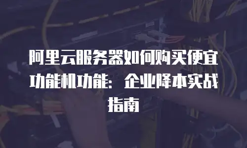 阿里云服务器如何购买便宜功能机功能：企业降本实战指南