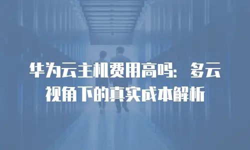 华为云主机费用高吗：多云视角下的真实成本解析