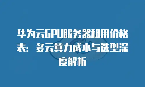 华为云GPU服务器租用价格表：多云算力成本与选型深度解析