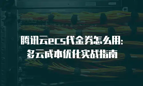 腾讯云ecs代金券怎么用：多云成本优化实战指南