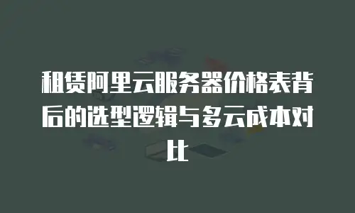 租赁阿里云服务器价格表背后的选型逻辑与多云成本对比