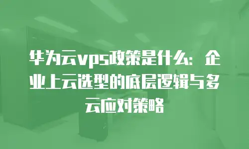 华为云vps政策是什么：企业上云选型的底层逻辑与多云应对策略