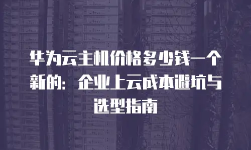 华为云主机价格多少钱一个新的：企业上云成本避坑与选型指南
