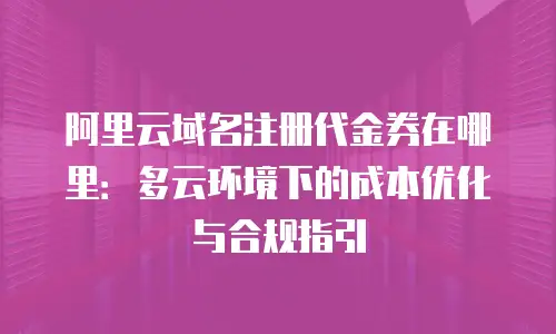 阿里云域名注册代金券在哪里：多云环境下的成本优化与合规指引