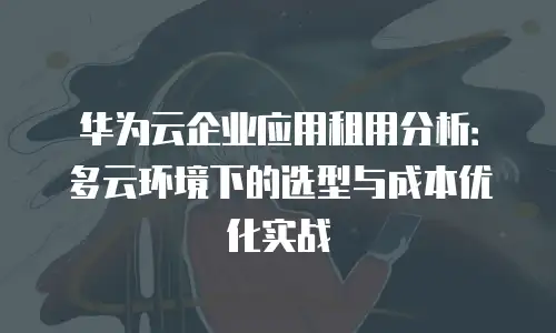 华为云企业应用租用分析：多云环境下的选型与成本优化实战