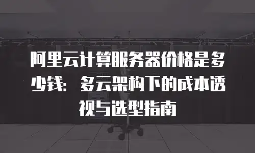 阿里云计算服务器价格是多少钱：多云架构下的成本透视与选型指南