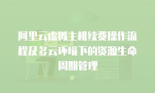 阿里云虚拟主机续费操作流程及多云环境下的资源生命周期管理
