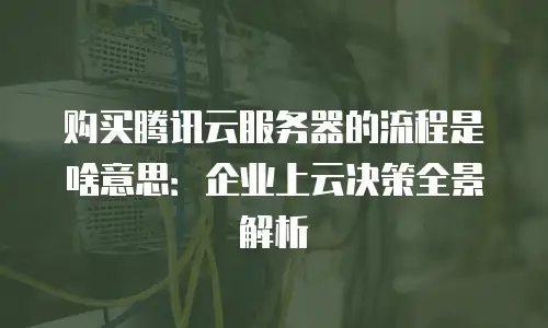 购买腾讯云服务器的流程是啥意思：企业上云决策全景解析