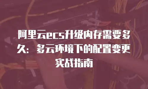 阿里云ecs升级内存需要多久：多云环境下的配置变更实战指南