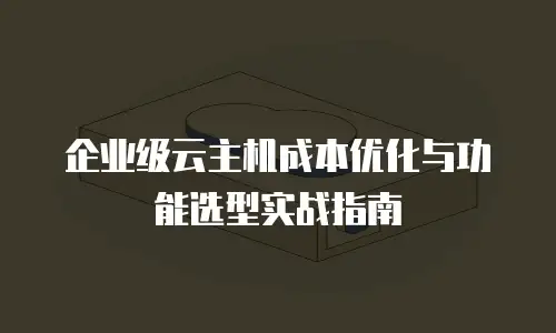 企业级云主机成本优化与功能选型实战指南