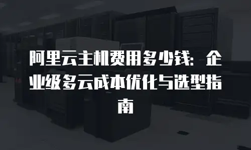 阿里云主机费用多少钱：企业级多云成本优化与选型指南