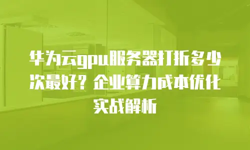 华为云gpu服务器打折多少次最好？企业算力成本优化实战解析