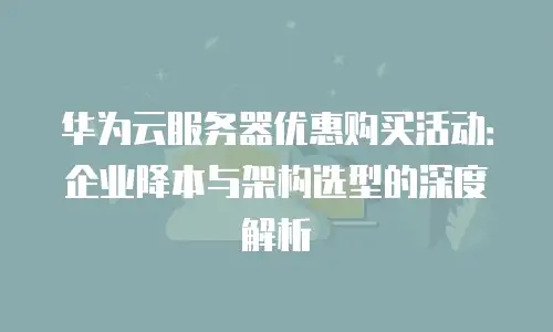 华为云服务器优惠购买活动：企业降本与架构选型的深度解析