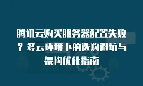 腾讯云购买服务器配置失败？多云环境下的选购避坑与架构优化指南