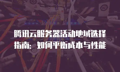 腾讯云服务器活动地域选择指南：如何平衡成本与性能