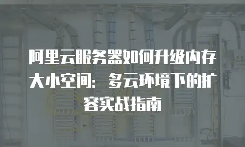 阿里云服务器如何升级内存大小空间：多云环境下的扩容实战指南