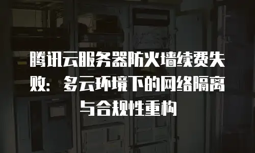 腾讯云服务器防火墙续费失败：多云环境下的网络隔离与合规性重构