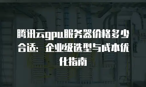 腾讯云gpu服务器价格多少合适：企业级选型与成本优化指南