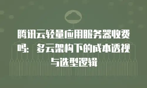 腾讯云轻量应用服务器收费吗：多云架构下的成本透视与选型逻辑