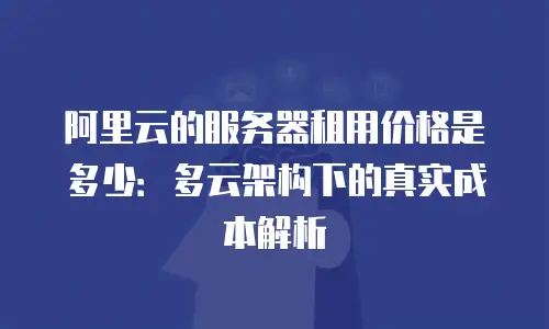 阿里云的服务器租用价格是多少：多云架构下的真实成本解析