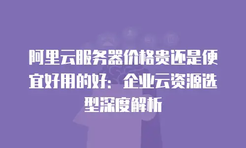阿里云服务器价格贵还是便宜好用的好：企业云资源选型深度解析